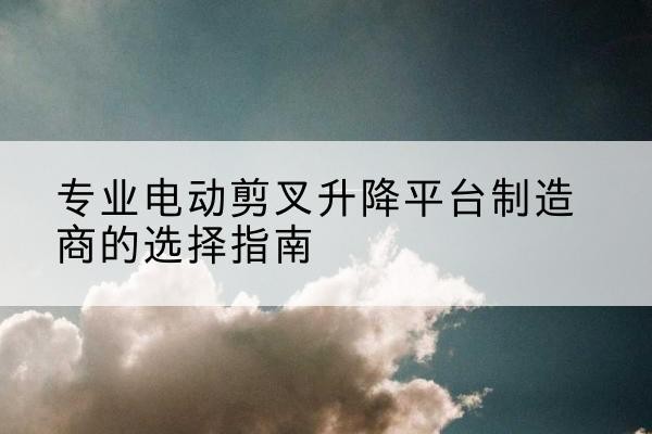 桐乡电动剪叉升降平台厂家-专业电动剪叉升降平台制造商的选择指南