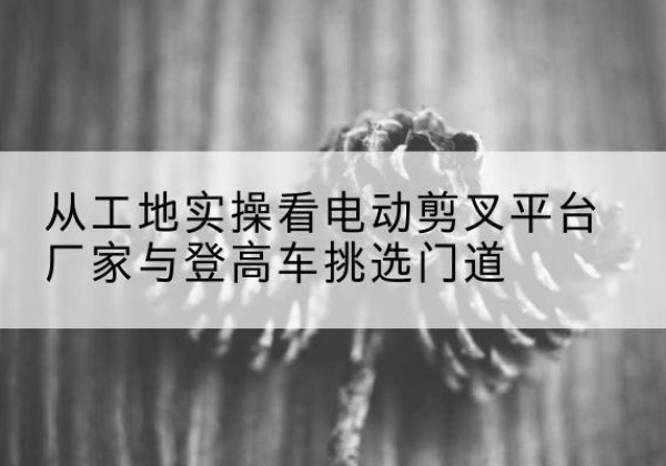 桐乡电动剪叉升降平台厂家-从工地实操看电动剪叉平台厂家与登高车挑选门道